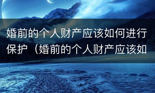婚前的个人财产应该如何进行保护（婚前的个人财产应该如何进行保护和管理）