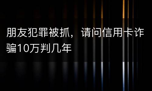 朋友犯罪被抓,请问信用卡诈骗10万判几年