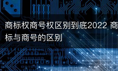 商标权商号权区别到底2022 商标与商号的区别