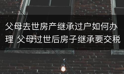 父母去世房产继承过户如何办理 父母过世后房子继承要交税吗
