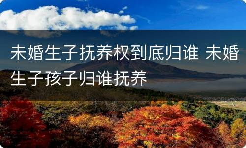 未婚生子抚养权到底归谁 未婚生子孩子归谁抚养