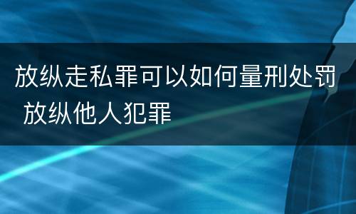 放纵走私罪可以如何量刑处罚 放纵他人犯罪