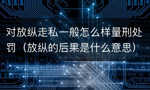 对放纵走私一般怎么样量刑处罚（放纵的后果是什么意思）