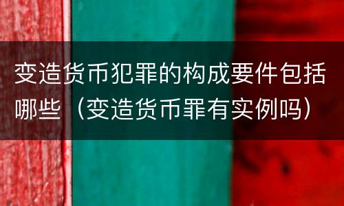 变造货币犯罪的构成要件包括哪些（变造货币罪有实例吗）