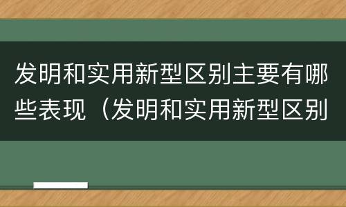 发明和实用新型区别主要有哪些表现（发明和实用新型区别主要有哪些表现呢）