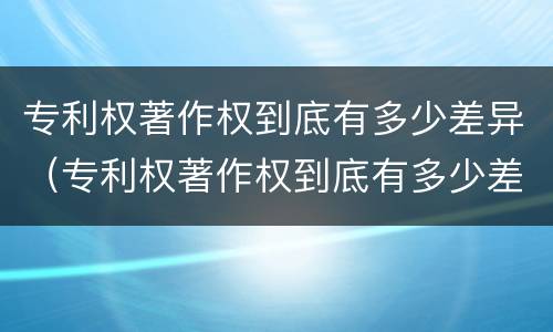 专利权著作权到底有多少差异（专利权著作权到底有多少差异呢）