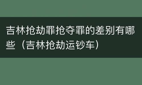 吉林抢劫罪抢夺罪的差别有哪些（吉林抢劫运钞车）