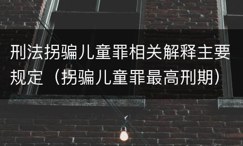 刑法拐骗儿童罪相关解释主要规定（拐骗儿童罪最高刑期）