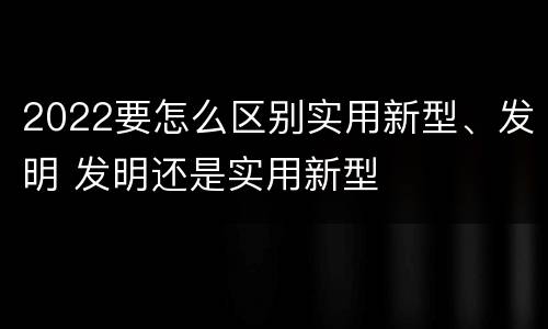 2022要怎么区别实用新型、发明 发明还是实用新型