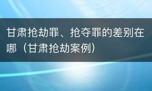 甘肃抢劫罪、抢夺罪的差别在哪（甘肃抢劫案例）