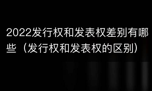2022发行权和发表权差别有哪些（发行权和发表权的区别）