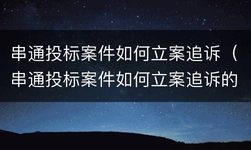 串通投标案件如何立案追诉（串通投标案件如何立案追诉的）
