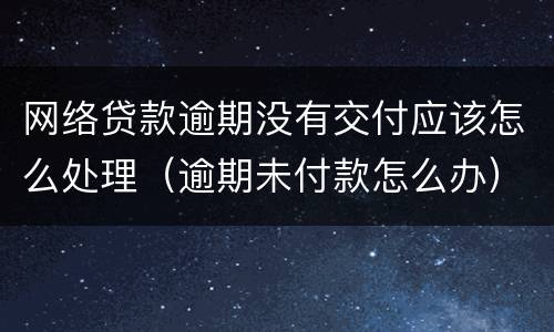 网络贷款逾期没有交付应该怎么处理（逾期未付款怎么办）