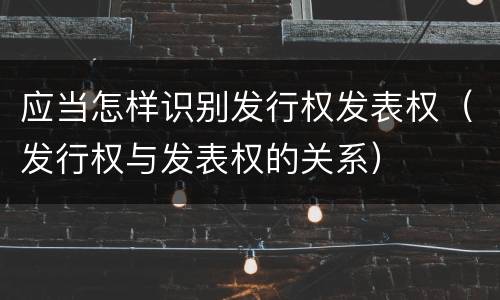 应当怎样识别发行权发表权（发行权与发表权的关系）