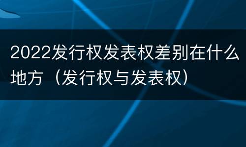 2022发行权发表权差别在什么地方（发行权与发表权）