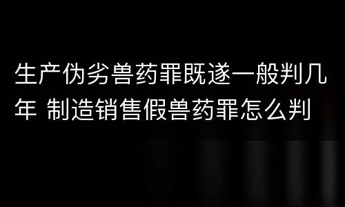 生产伪劣兽药罪既遂一般判几年 制造销售假兽药罪怎么判