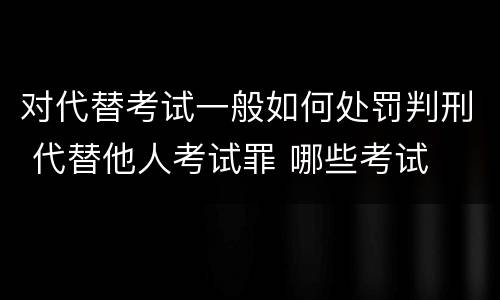 对代替考试一般如何处罚判刑 代替他人考试罪 哪些考试