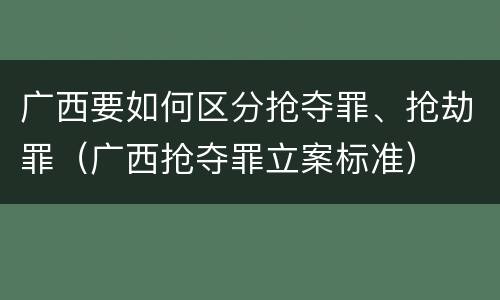广西要如何区分抢夺罪、抢劫罪（广西抢夺罪立案标准）