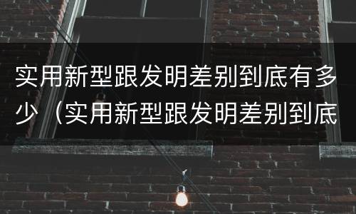 实用新型跟发明差别到底有多少（实用新型跟发明差别到底有多少种）