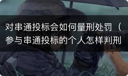 对串通投标会如何量刑处罚（参与串通投标的个人怎样判刑）