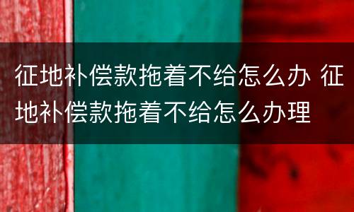 征地补偿款拖着不给怎么办 征地补偿款拖着不给怎么办理