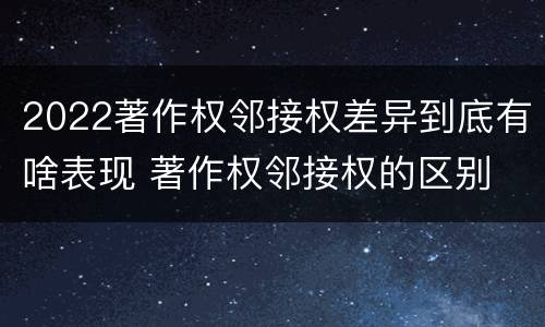 2022著作权邻接权差异到底有啥表现 著作权邻接权的区别