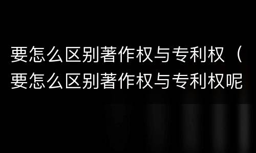 要怎么区别著作权与专利权（要怎么区别著作权与专利权呢）