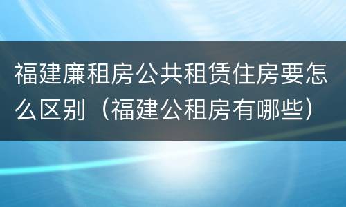 福建廉租房公共租赁住房要怎么区别（福建公租房有哪些）