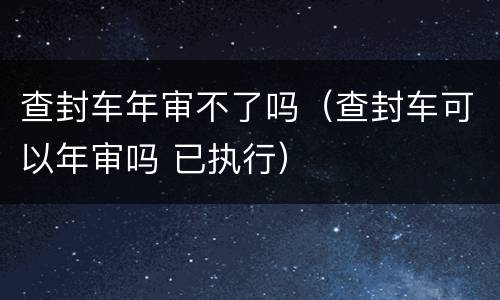 查封车年审不了吗（查封车可以年审吗 已执行）
