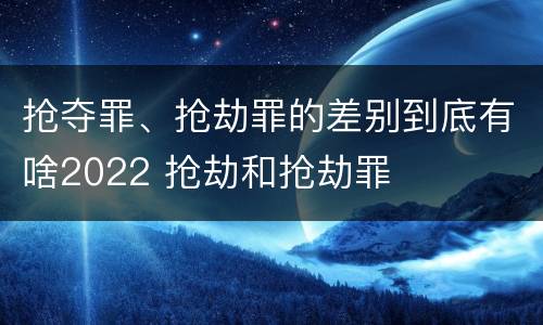 抢夺罪、抢劫罪的差别到底有啥2022 抢劫和抢劫罪