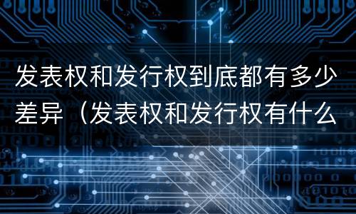 发表权和发行权到底都有多少差异（发表权和发行权有什么区别）