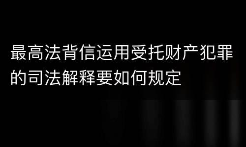 最高法背信运用受托财产犯罪的司法解释要如何规定