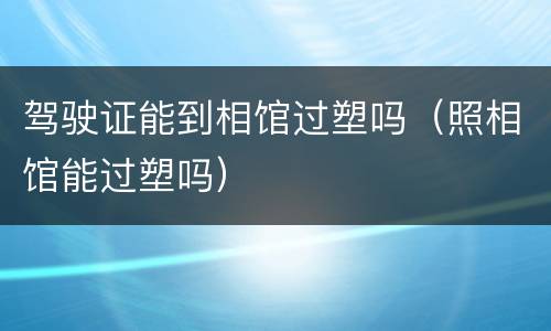 驾驶证能到相馆过塑吗（照相馆能过塑吗）