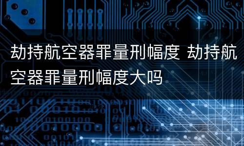 劫持航空器罪量刑幅度 劫持航空器罪量刑幅度大吗