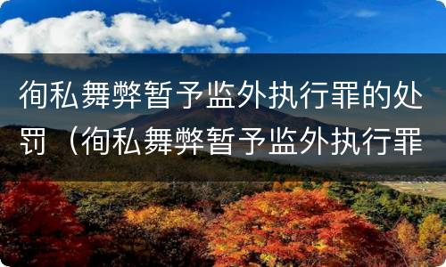 徇私舞弊暂予监外执行罪的处罚（徇私舞弊暂予监外执行罪的处罚种类）