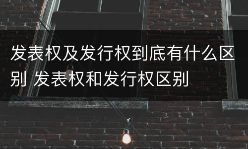 发表权及发行权到底有什么区别 发表权和发行权区别