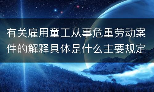 有关雇用童工从事危重劳动案件的解释具体是什么主要规定