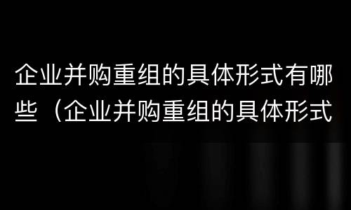 企业并购重组的具体形式有哪些（企业并购重组的具体形式有哪些呢）