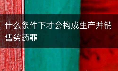 什么条件下才会构成生产并销售劣药罪