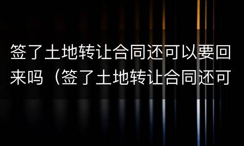 签了土地转让合同还可以要回来吗（签了土地转让合同还可以要回来吗知乎）