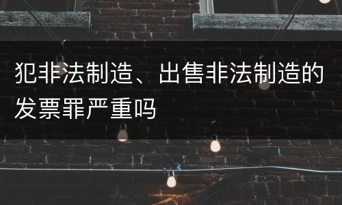 犯非法制造、出售非法制造的发票罪严重吗