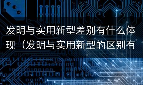 发明与实用新型差别有什么体现（发明与实用新型的区别有哪些）
