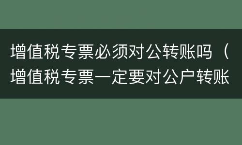 增值税专票必须对公转账吗（增值税专票一定要对公户转账吗）
