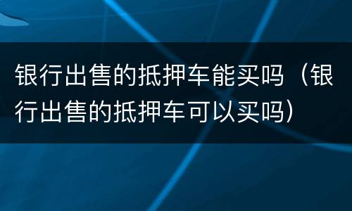 银行出售的抵押车能买吗（银行出售的抵押车可以买吗）
