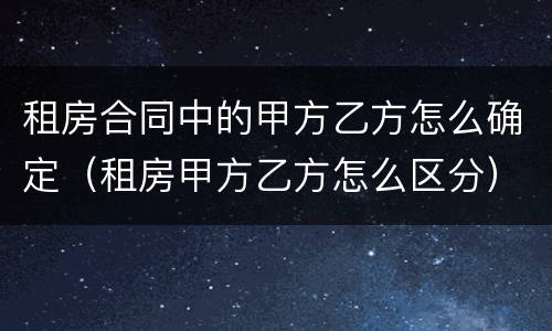 租房合同中的甲方乙方怎么确定（租房甲方乙方怎么区分）