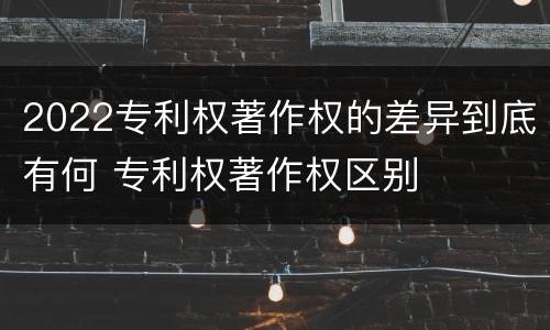 2022专利权著作权的差异到底有何 专利权著作权区别