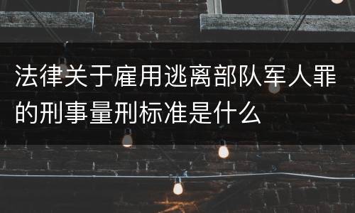 法律关于雇用逃离部队军人罪的刑事量刑标准是什么