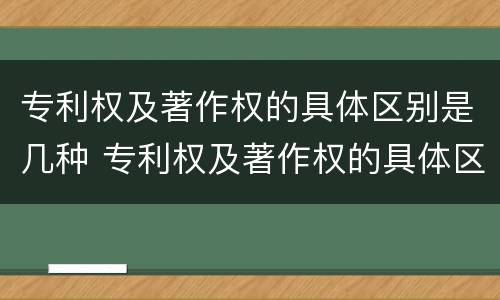 专利权及著作权的具体区别是几种 专利权及著作权的具体区别是几种类型