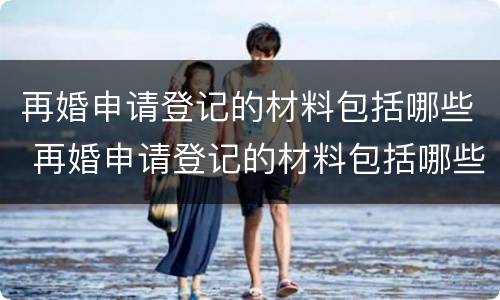 再婚申请登记的材料包括哪些 再婚申请登记的材料包括哪些东西