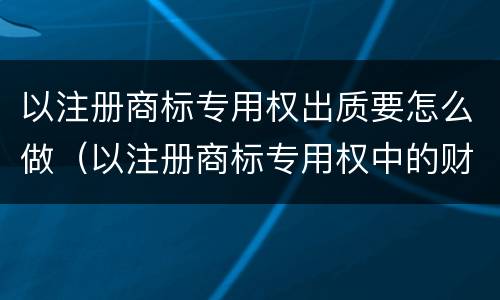 以注册商标专用权出质要怎么做（以注册商标专用权中的财产权出质的）